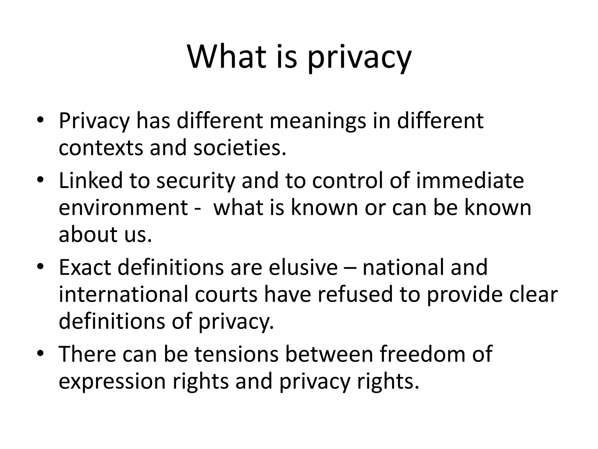 What is privacy
• Privacy has different meanings in different
contexts and societies.
• Linked to security and to control of immediate
environment - what is known or can be known
about us.
• Exact definitions are elusive – national and
international courts have refused to provide clear
definitions of privacy.
• There can be tensions between freedom of
expression rights and privacy rights.
 