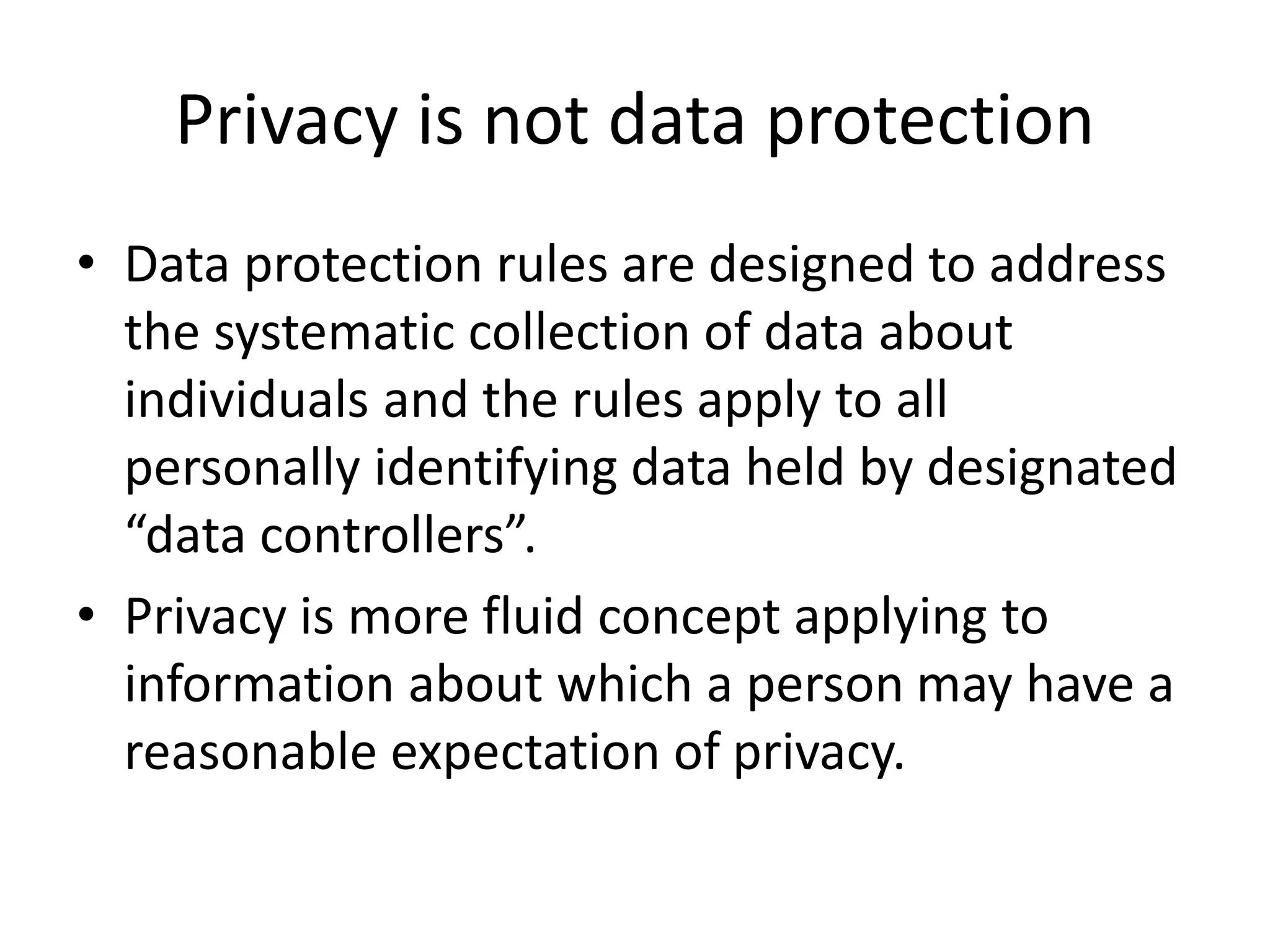 Privacy is not data protection
• Data protection rules are designed to address
the systematic collection of data about
individuals and the rules apply to all
personally identifying data held by designated
“data controllers”.
• Privacy is more fluid concept applying to
information about which a person may have a
reasonable expectation of privacy.
 
