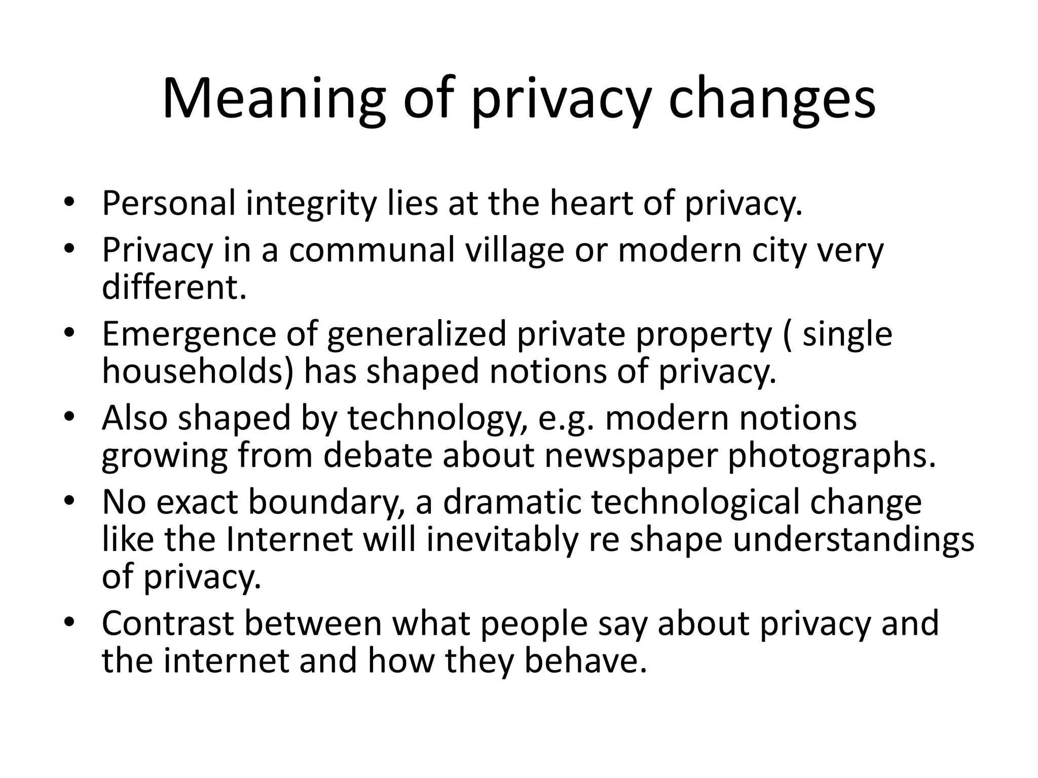 Meaning of privacy changes
• Personal integrity lies at the heart of privacy.
• Privacy in a communal village or modern city very
different.
• Emergence of generalized private property ( single
households) has shaped notions of privacy.
• Also shaped by technology, e.g. modern notions
growing from debate about newspaper photographs.
• No exact boundary, a dramatic technological change
like the Internet will inevitably re shape understandings
of privacy.
• Contrast between what people say about privacy and
the internet and how they behave.
 
