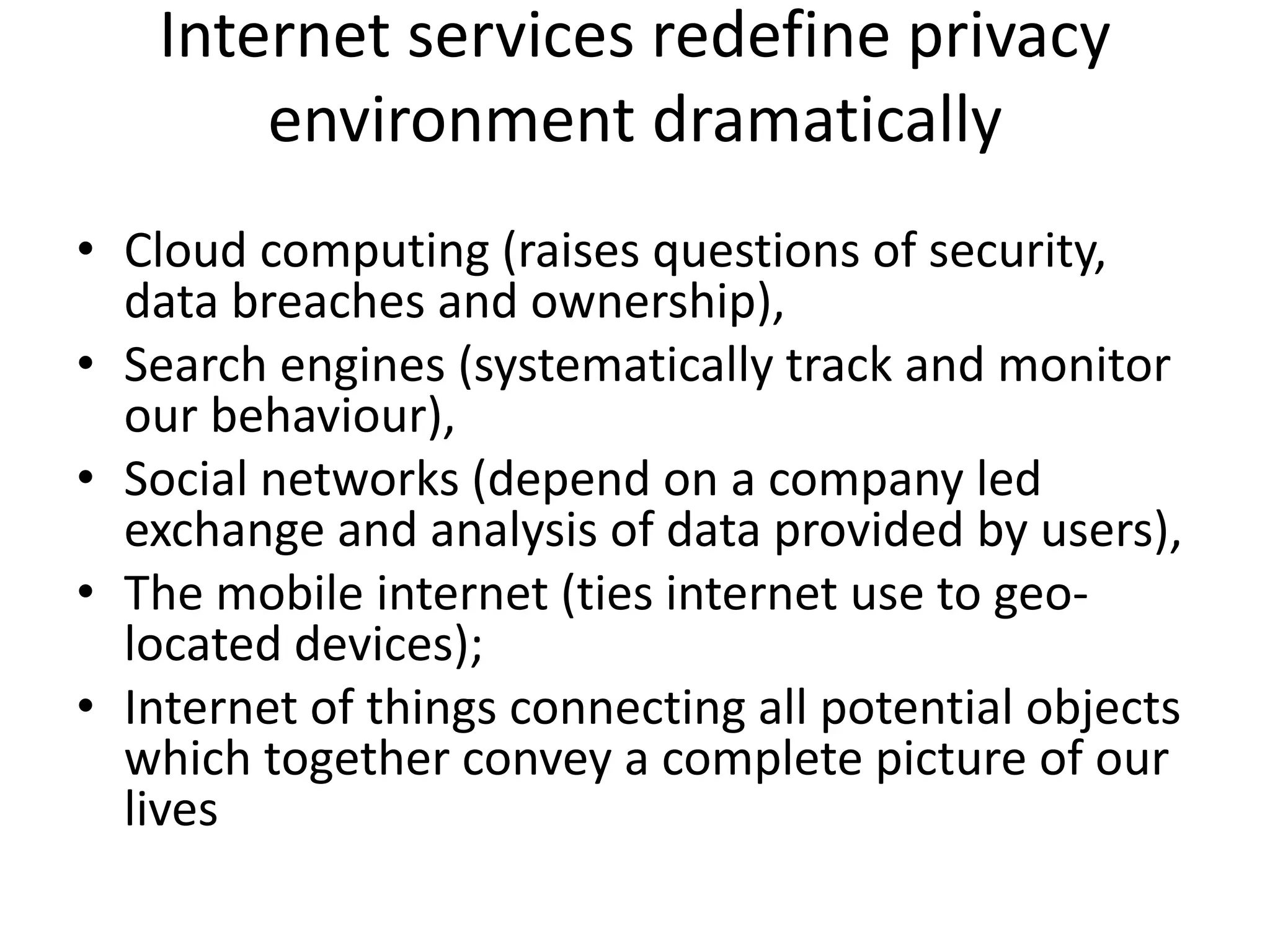 Internet services redefine privacy
environment dramatically
• Cloud computing (raises questions of security,
data breaches and ownership),
• Search engines (systematically track and monitor
our behaviour),
• Social networks (depend on a company led
exchange and analysis of data provided by users),
• The mobile internet (ties internet use to geo-
located devices);
• Internet of things connecting all potential objects
which together convey a complete picture of our
lives
 