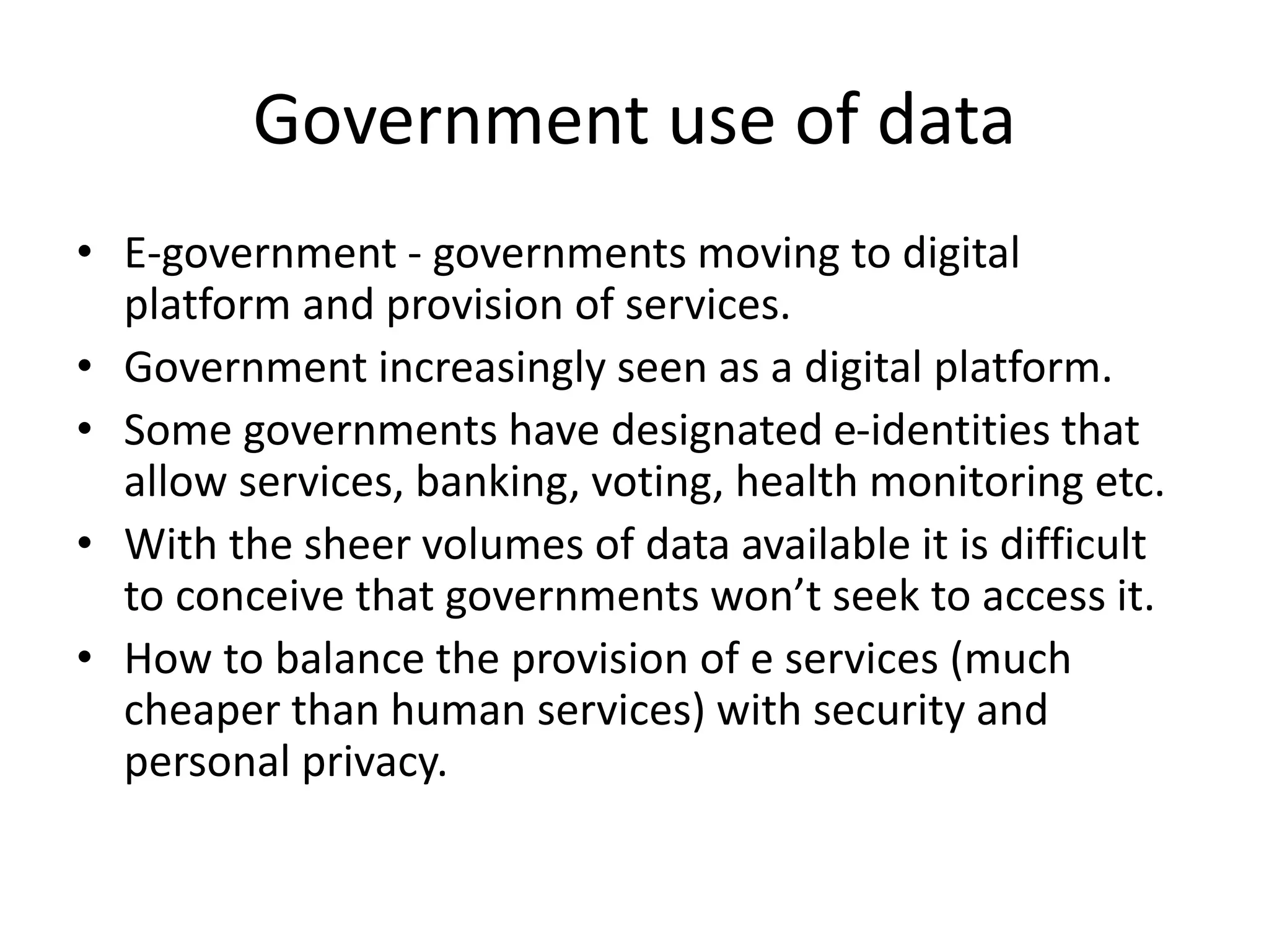Government use of data
• E-government - governments moving to digital
platform and provision of services.
• Government increasingly seen as a digital platform.
• Some governments have designated e-identities that
allow services, banking, voting, health monitoring etc.
• With the sheer volumes of data available it is difficult
to conceive that governments won’t seek to access it.
• How to balance the provision of e services (much
cheaper than human services) with security and
personal privacy.
 