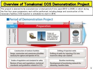 Overview of Tomakomai CCS Demonstration Project
This project is planned to be executed over a total period of nine years(2012 to 2020), in which during
the first four years preparatory work will be performed, including design and construction of the
necessary facilities. CO2 injection is scheduled to start in 2016.
1
1
 
