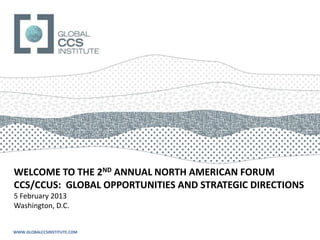 WELCOME TO THE 2ND ANNUAL NORTH AMERICAN FORUM
CCS/CCUS: GLOBAL OPPORTUNITIES AND STRATEGIC DIRECTIONS
5 February 2013
Washington, D.C.


WWW.GLOBALCCSINSTITUTE.COM
 