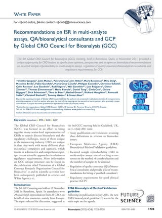 White Paper
The Global CRO Council for Bioanalysis
(GCC) was formed in an effort to bring
together many senior-level representatives of
CROs to openly discuss bioanalysis and the
regulatory challenges, many of them unique
to the outsourcing industry. CROs are unique
in that they work with many different phar-
maceutical companies and agencies, which
results in a distinctive and comprehensive per-
spective on scientific approaches in relation to
regulatory requirements. More information
on GCC unique structure can be found in
the publication titled ‘Formation of a Global
Contract Research Organization Council for
Bioanalysis’ [1] and its scientific activities have
been subsequently published in articles and
White Papers [2–6].
Introduction
The 5th GCC meeting was held on 13 November
2011 in Barcelona, Spain. In attendance were
29 senior-level representatives from 24 CROs on
behalf of nine countries, mainly from Europe.
The topics selected for discussion, suggested at
the 3rd GCC meeting held in Guildford, UK,
on 3–4 July 2011 were:
n	Assay qualification and validation: attaining
clear definitions in relation to biomarker
assays;
n	European Medicines Agency (EMA)
­Bioanalytical Method Validation guideline;
n	Incurred sample reproducibility (ISR) in
multi-analyte assays: aim of reaching a con-
sensus on the method of sample selection and
the number of samples to be assessed;
n	Regulation of quality assurance (QA)/bioana-
lytical consultants and provide a list of recom-
mendations for hiring a ‘qualified ­consultant’;
n	Regulatory requirements for good clinical
practice (GCP).
EMA Bioanalytical Method Validation
guideline
Following its publication in July 2011, the new
EMA bioanalytical guideline [7] was to be the
main topic on the agenda.
Recommendations on ISR in multi‑analyte
assays, QA/bioanalytical consultants and GCP
by Global CRO Council for Bioanalysis (GCC)
The 5th Global CRO Council for Bioanalysis (GCC) meeting, held in Barcelona, Spain, in November 2011, provided a
unique opportunity for CRO leaders to openly share opinions, perspectives and to agree on bioanalytical recommendations
on incurred sample reproducibility in multi-analyte assays, regulation of quality assurance/bioanalytical consultants and
regulatory requirements for GCP.
Timothy Sangster1
, John Maltas2
, Petra Struwe3
, Jim Hillier4
, Mark Boterman5
, Mira Doig6
,
Massimo Breda7
, Fabio Garofolo8
, Maria Cruz Caturla9
, Philippe Couerbe10
, Christine Schiebl3
,
Colin Pattison1
, Lee Goodwin11
, Rudi Segers12
, Wei Garofolo*13
, Lois Folguera14
, Dieter
Zimmer15
, Thomas Zimmerman15
, Maria Pawula16
, Daniel Tang17
, Chris Cox18
, Chiara
Bigogno19
, Dick Schoutsen20
, Theo de Boer21
, Rachel Green22
, Richard Houghton22
, Romuald
Sable23
, Christoff Siethoff24
, Tammy Harter25
& Stuart Best26
Due to the equality principals of Global CRO Council (GCC), the authors are presented in alphabetical order of company name,
with the exception of the first author who was the chair of the meeting and the second to fourth authors who provided a major
contribution to topics discussed (presented in alphabetical order of company name).
*Author for correspondence: Global CRO Council (GCC), 15 Sunview Dr, Toronto, Ontario, L4H 1Y3, Canada
Tel.: +1 514 236 4225; E-mail: wei@global-cro-council.org; Website: www.global-cro-council.org
Author affiliations can be found at the end of this article
Keywords: consultant n EMA n GCC n GCP
1723ISSN 1757-618010.4155/BIO.12.172 © 2012 Future Science Ltd Bioanalysis (2012) 4(14), 1723–1730
For reprint orders, please contact reprints@future-science.com
 