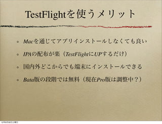 TestFlightを使うメリット

              Macを通じてアプリインストールしなくても良い

              IPAの配布が楽（TestFlightにUPするだけ）

              国内外どこからでも端末にインストールできる

              Bata版の段階では無料（現在Pro版は調整中？）




12年6月30日土曜日
 