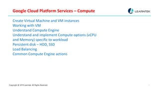 Copyright @ 2019 Learntek. All Rights Reserved. 7
Google Cloud Platform Services – Compute
Create Virtual Machine and VM instances
Working with VM
Understand Compute Engine
Understand and implement Compute options (vCPU
and Memory) specific to workload
Persistent disk – HDD, SSD
Load Balancing
Common Compute Engine actions
 