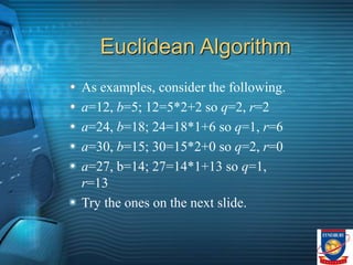 Euclidean Algorithm
As examples, consider the following.
a=12, b=5; 12=5*2+2 so q=2, r=2
a=24, b=18; 24=18*1+6 so q=1, r=6
a=30, b=15; 30=15*2+0 so q=2, r=0
a=27, b=14; 27=14*1+13 so q=1,
r=13
Try the ones on the next slide.
 