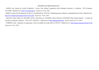 REFERÊNCIAS BIBLIOGRÁFICAS: 
- LISONI, José Antonio & Loyolla, Waldomiro - Custos: Uma Análise Comparativa Entre Educação Presencial e a Distância - PUC-Campinas- 
30/12/2004 - Disponível em: http://www.abed.org.br - Acesso em 17 nov. 2013 
- ROQUE, Gianna Oliveira Bogossian & SILVA, Lana Marinho da - PUC-Rio - Metodologia para avaliação e acompanhamento de EaD - Disponível em: 
http://www.abed.org.br/congresso2011/cd/155.pdf - Acesso em: 17 nov. 2013. 
- ARAUJO, Elenise Maria de, OLIVEIRA NETO, José Dutra de, CAZARINI, Edson Walmir & OLIVEIRA Selma Regina Martins - A gestão da 
inovação na educação a distância - USP e UFT - 06/05/2011 - Disponível em: http://pigead.lanteuff.org - Acesso restrito em 13/11/2013. 
- YOSHINO, Lidia - Esquemas de organização e fluxo de trabalho da Gestão EaD na USP-STI - Disponível em: http://projetos.atp.usp.br/issues/11556 
Acesso em 17 nov. 2013. 
