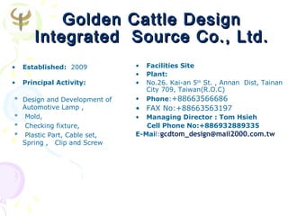 Golden Cattle Design
       Integrated Source Co., Ltd.
•   Established: 2009         •   Facilities Site
                              •   Plant:
•   Principal Activity:       •   No.26. Kai-an 5th St. , Annan Dist, Tainan
                                  City 709, Taiwan(R.O.C)
* Design and Development of   •   Phone:+88663566686
  Automotive Lamp ,           • FAX No:+88663563197
* Mold,                       •  Managing Director : Tom Hsieh
* Checking fixture,              Cell Phone No:+886932889335
* Plastic Part, Cable set,    E-Mail:gcdtom_design@mail2000.com.tw
  Spring , Clip and Screw
 