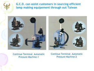 G.C.D. can assist customers in sourcing efficient
  lamp making equipement through out Taiwan




Continue Terminal Automatic   Continue Terminal Automatic
     Pressure Machine-1            Pressure Machine-2
 