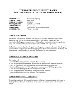 TOURO COLLEGE COURSE SYLLABUS
        NEW YORK SCHOOL OF CAREER AND APPLIED STUDIES


DEPARTMENT:                   Academic Computing
COURSE TITLE:                 Web Design I
COURSE NUMBER:                GCD 263
PREREQUISITES:                GCD 231 and GCD 236
CREDIT HOURS:                 3
DEVELOPER:                    Department of Academic Computing
LAST UPDATE:                  February 16, 2004



COURSE DESCRIPTION

Introduction to Web design. Students learn basic skills to author and publish hyper-linked
documents in HTML on the Internet. Design skills will be applied towards web page
construction. Desktop publishing software will be explored as alternatives in web page design,
along with current web design software. Intro to WYSIWYG web page editors.

Students learn to apply their knowledge of print design and computer software to Web design. It
assumes a basic competency in the following programs: QuarkXPress, Illustrator, Photoshop and
Image Ready. Lab time outside of class will be necessary for class assignments.



COURSE/DEPARTMENTAL OBJECTIVES

The Student will:
• Understand the design principles unique to Web site design.
• Learn the history of the Internet and the World Wide Web and their impact on the world.
• Learn the essentials of information architecture through flowchart construction.
• Understand the structure of a Web page and the fundamentals of HTML programming.
• Learn the use of the program Macromedia Dreamweaver MX.
• Learn to thoroughly test and optimize site across different platforms.
• Understand the design principles unique to Web site design.


COURSE/INSTITUTIONAL OBJECTIVES

To introduce students to skills needed to function effectively in a technological society and to
further professional and pre-professional career interests of students in the field of web site
design.
 