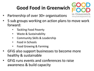 Good Food in Greenwich
• Partnership of over 30+ organisations
• 5 sub groups working on action plans to move work
forward:
• Tackling Food Poverty
• Waste & Sustainability
• Community Skills & Leadership
• Food in Schools
• Food Growing & Farming
• GFiG also support businesses to become more
healthy & sustainable
• GFiG runs events and conferences to raise
awareness & build capacity
 