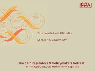 The 14th Regulators & Policymakers Retreat
1st – 4th August, 2013, Goa Marriott Resort & Spa, Goa
Title: Waste Heat Utilisation
Speaker: G C Datta Roy
1
 