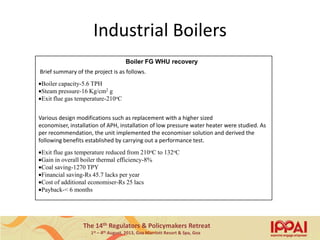 The 14th Regulators & Policymakers Retreat
1st – 4th August, 2013, Goa Marriott Resort & Spa, Goa
Industrial Boilers
Boiler FG WHU recovery
Brief summary of the project is as follows.
Boiler capacity-5.6 TPH
Steam pressure-16 Kg/cm2 g
Exit flue gas temperature-210oC
Various design modifications such as replacement with a higher sized
economiser, installation of APH, installation of low pressure water heater were studied. As
per recommendation, the unit implemented the economiser solution and derived the
following benefits established by carrying out a performance test.
Exit flue gas temperature reduced from 210oC to 132oC
Gain in overall boiler thermal efficiency-8%
Coal saving-1270 TPY
Financial saving-Rs 45.7 lacks per year
Cost of additional economiser-Rs 25 lacs
Payback-< 6 months
11
 