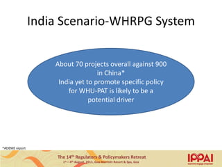 The 14th Regulators & Policymakers Retreat
1st – 4th August, 2013, Goa Marriott Resort & Spa, Goa
India Scenario-WHRPG System
About 70 projects overall against 900
in China*
India yet to promote specific policy
for WHU-PAT is likely to be a
potential driver
*ADEME report
13
 