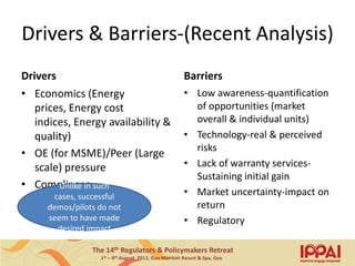 The 14th Regulators & Policymakers Retreat
1st – 4th August, 2013, Goa Marriott Resort & Spa, Goa
Drivers & Barriers-(Recent Analysis)
Drivers
• Economics (Energy
prices, Energy cost
indices, Energy availability &
quality)
• OE (for MSME)/Peer (Large
scale) pressure
• Compliance
Barriers
• Low awareness-quantification
of opportunities (market
overall & individual units)
• Technology-real & perceived
risks
• Lack of warranty services-
Sustaining initial gain
• Market uncertainty-impact on
return
• Regulatory
Unlike in such
cases, successful
demos/pilots do not
seem to have made
desired impact
14
 