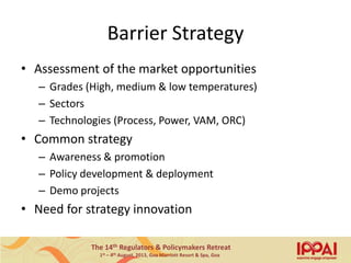 The 14th Regulators & Policymakers Retreat
1st – 4th August, 2013, Goa Marriott Resort & Spa, Goa
Barrier Strategy
• Assessment of the market opportunities
– Grades (High, medium & low temperatures)
– Sectors
– Technologies (Process, Power, VAM, ORC)
• Common strategy
– Awareness & promotion
– Policy development & deployment
– Demo projects
• Need for strategy innovation
15
 