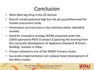 The 14th Regulators & Policymakers Retreat
1st – 4th August, 2013, Goa Marriott Resort & Spa, Goa
Conclusion
• WHU-Next big thing in the EE domain
• Overall market potential high but not yet quantified-need for
market assessment study
• Penetration very low even in the relatively better identified
markets
• Need for innovative strategy-WHRA proposed under the
USAID sponsored PACE-D project (Capturing the learning from
the successful development of ‘Appliance Standard’ &‘Green
Building’ markets in India)
• Process initiated in one of the MSME Furnace cluster
• Successful implementation can catalyse faster development of
the WHU market
17
 