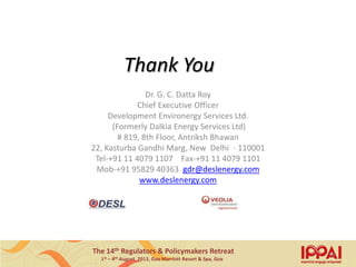 The 14th Regulators & Policymakers Retreat
1st – 4th August, 2013, Goa Marriott Resort & Spa, Goa
Thank You
Dr. G. C. Datta Roy
Chief Executive Officer
Development Environergy Services Ltd.
(Formerly Dalkia Energy Services Ltd)
# 819, 8th Floor, Antriksh Bhawan
22, Kasturba Gandhi Marg, New Delhi - 110001
Tel-+91 11 4079 1107 Fax-+91 11 4079 1101
Mob-+91 95829 40363 gdr@deslenergy.com
www.deslenergy.com
18
 