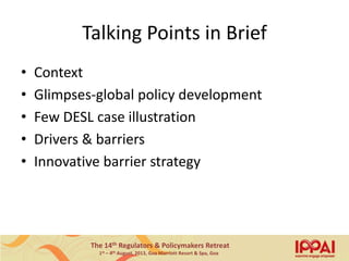 The 14th Regulators & Policymakers Retreat
1st – 4th August, 2013, Goa Marriott Resort & Spa, Goa
Talking Points in Brief
• Context
• Glimpses-global policy development
• Few DESL case illustration
• Drivers & barriers
• Innovative barrier strategy
3
 