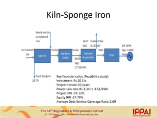 The 14th Regulators & Policymakers Retreat
1st – 4th August, 2013, Goa Marriott Resort & Spa, Goa
Kiln-Sponge Iron
Key financial ratios (Feasibility study)
Investment-Rs 20 Crs
Project tenure-10 years
Power sale rate-Rs 3.34 to 3.51/kWh
Project IRR -26.12%
Equity IRR -37.79%
Average Debt Service Coverage Ratio-2.09
9
 
