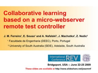 Collaborative learning  based on a micro-webserver remote test controller J. M. Ferreira 1 , E. Sousa 1  and A. Nafalski 2 , J. Machotka 2 , Z. Nedic 2 1  Faculdade de Engenharia (DEEC), Porto, Portugal 2  University of South Australia (SEIE), Adelaide, South Australia Bridgeport, USA :: June 22-25 2009 These slides are available at  http://www.slideshare.net/josemmf 