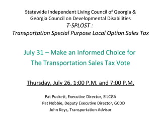Statewide Independent Living Council of Georgia &
       Georgia Council on Developmental Disabilities
                     T-SPLOST :
Transportation Special Purpose Local Option Sales Tax


    July 31 – Make an Informed Choice for
       The Transportation Sales Tax Vote

     Thursday, July 26, 1:00 P.M. and 7:00 P.M.

             Pat Puckett, Executive Director, SILCGA
            Pat Nobbie, Deputy Executive Director, GCDD
                John Keys, Transportation Advisor
 