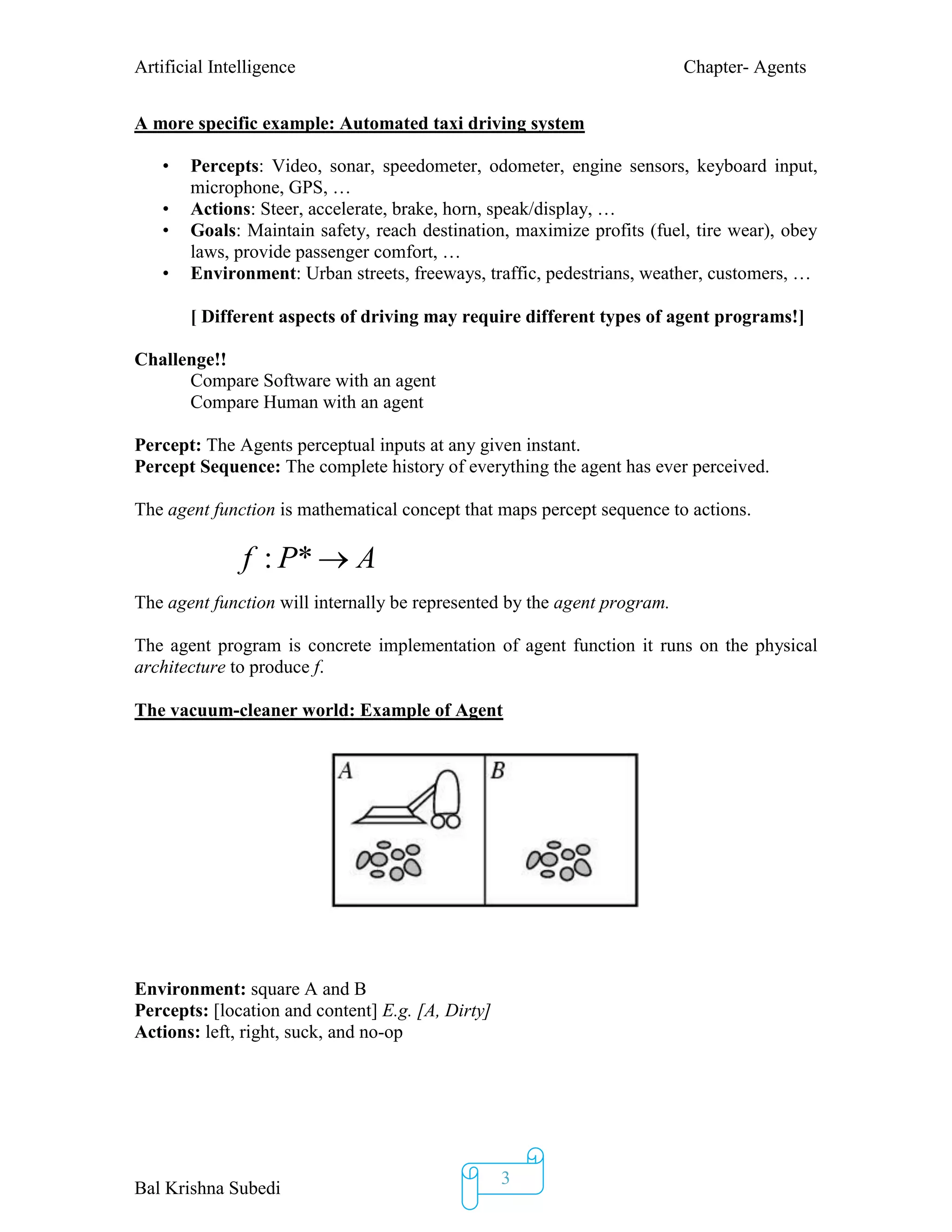 Artificial Intelligence Chapter- Agents
Bal Krishna Subedi
3
A more specific example: Automated taxi driving system
• Percepts: Video, sonar, speedometer, odometer, engine sensors, keyboard input,
microphone, GPS, …
• Actions: Steer, accelerate, brake, horn, speak/display, …
• Goals: Maintain safety, reach destination, maximize profits (fuel, tire wear), obey
laws, provide passenger comfort, …
• Environment: Urban streets, freeways, traffic, pedestrians, weather, customers, …
[ Different aspects of driving may require different types of agent programs!]
Challenge!!
Compare Software with an agent
Compare Human with an agent
Percept: The Agents perceptual inputs at any given instant.
Percept Sequence: The complete history of everything the agent has ever perceived.
The agent function is mathematical concept that maps percept sequence to actions.
The agent function will internally be represented by the agent program.
The agent program is concrete implementation of agent function it runs on the physical
architecture to produce f.
The vacuum-cleaner world: Example of Agent
Environment: square A and B
Percepts: [location and content] E.g. [A, Dirty]
Actions: left, right, suck, and no-op

f : P*  A
 