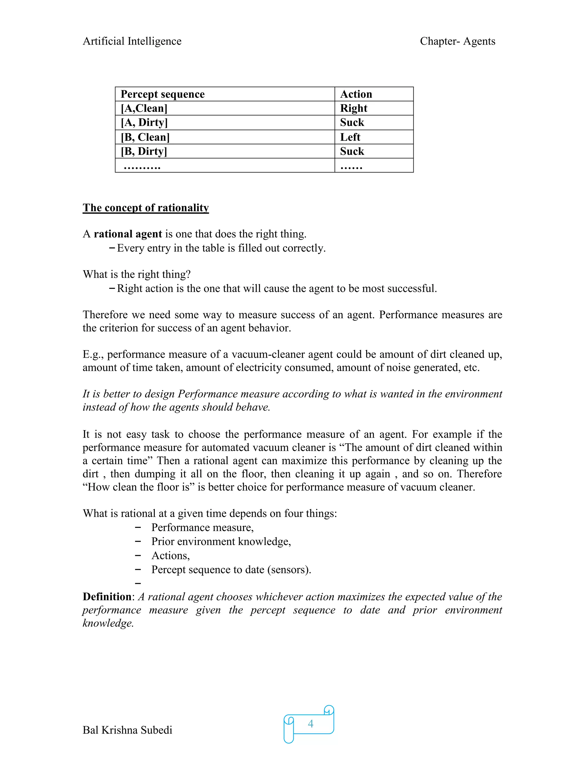 Artificial Intelligence Chapter- Agents
Bal Krishna Subedi
4
The concept of rationality
A rational agent is one that does the right thing.
–Every entry in the table is filled out correctly.
What is the right thing?
–Right action is the one that will cause the agent to be most successful.
Therefore we need some way to measure success of an agent. Performance measures are
the criterion for success of an agent behavior.
E.g., performance measure of a vacuum-cleaner agent could be amount of dirt cleaned up,
amount of time taken, amount of electricity consumed, amount of noise generated, etc.
It is better to design Performance measure according to what is wanted in the environment
instead of how the agents should behave.
It is not easy task to choose the performance measure of an agent. For example if the
performance measure for automated vacuum cleaner is “The amount of dirt cleaned within
a certain time” Then a rational agent can maximize this performance by cleaning up the
dirt , then dumping it all on the floor, then cleaning it up again , and so on. Therefore
“How clean the floor is” is better choice for performance measure of vacuum cleaner.
What is rational at a given time depends on four things:
– Performance measure,
– Prior environment knowledge,
– Actions,
– Percept sequence to date (sensors).
–
Definition: A rational agent chooses whichever action maximizes the expected value of the
performance measure given the percept sequence to date and prior environment
knowledge.
Percept sequence Action
[A,Clean] Right
[A, Dirty] Suck
[B, Clean] Left
[B, Dirty] Suck
………. ……
 
