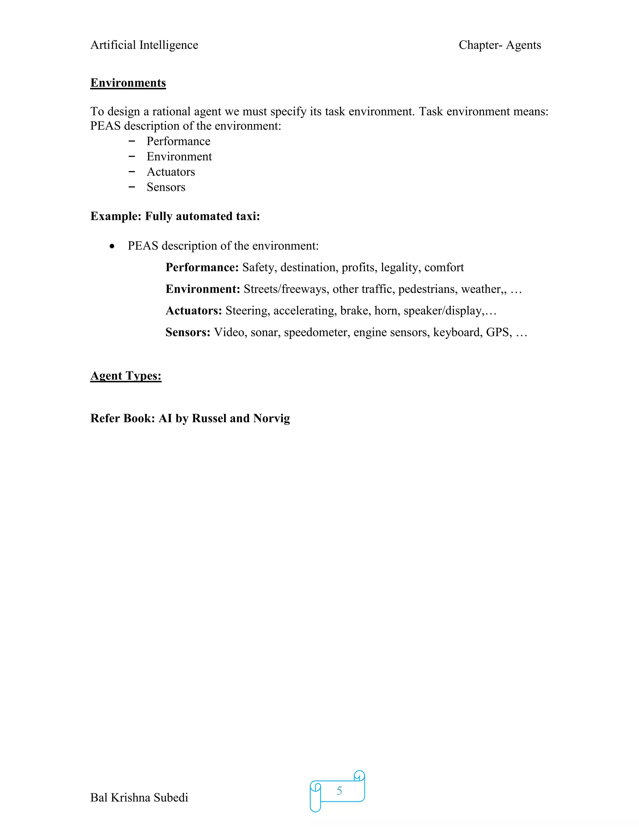 Artificial Intelligence Chapter- Agents
Bal Krishna Subedi
5
Environments
To design a rational agent we must specify its task environment. Task environment means:
PEAS description of the environment:
– Performance
– Environment
– Actuators
– Sensors
Example: Fully automated taxi:
 PEAS description of the environment:
Performance: Safety, destination, profits, legality, comfort
Environment: Streets/freeways, other traffic, pedestrians, weather,, …
Actuators: Steering, accelerating, brake, horn, speaker/display,…
Sensors: Video, sonar, speedometer, engine sensors, keyboard, GPS, …
Agent Types:
Refer Book: AI by Russel and Norvig
 