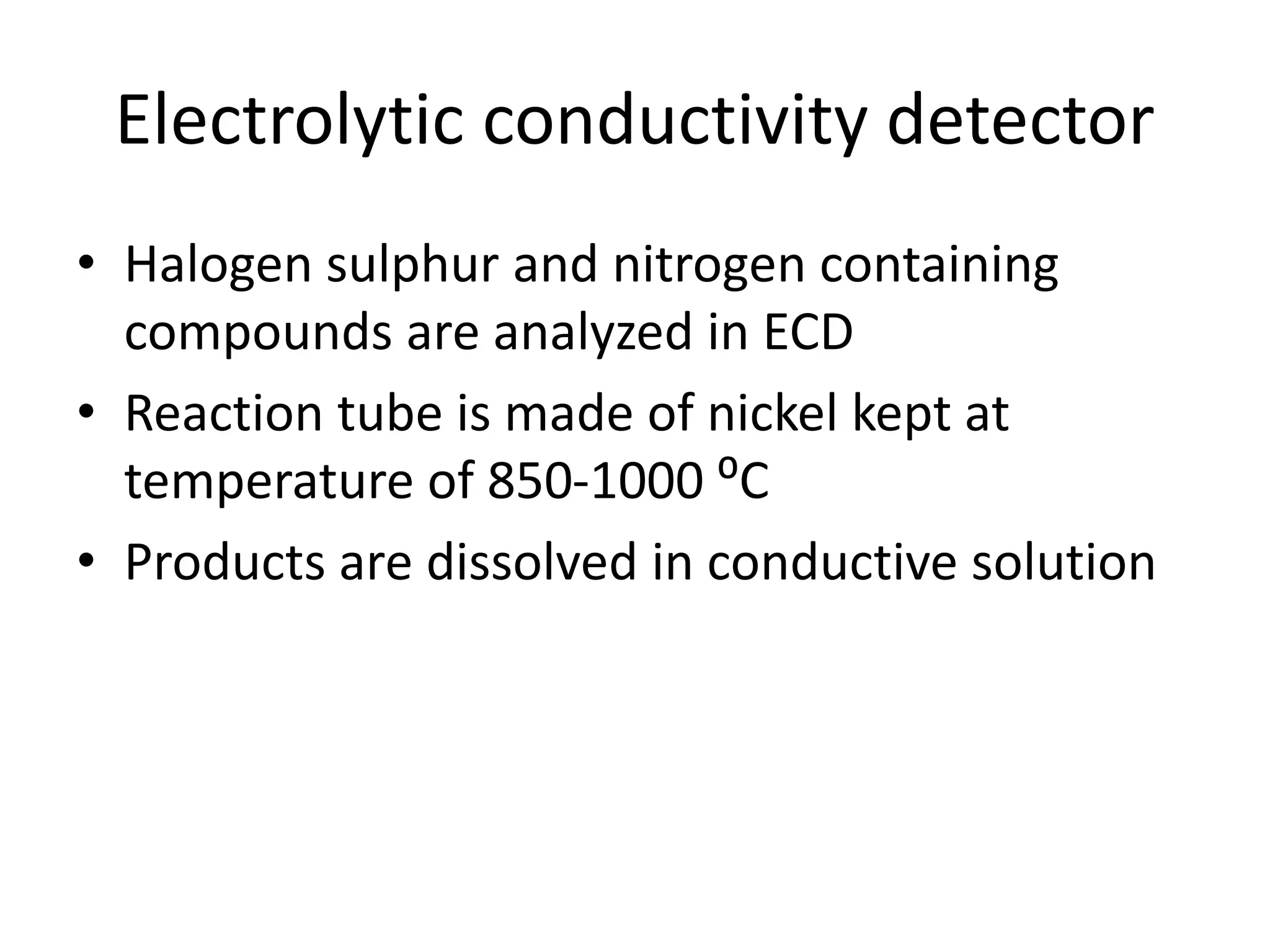 Electrolytic conductivity detector
• Halogen sulphur and nitrogen containing
compounds are analyzed in ECD
• Reaction tube is made of nickel kept at
temperature of 850-1000 ⁰C
• Products are dissolved in conductive solution
 