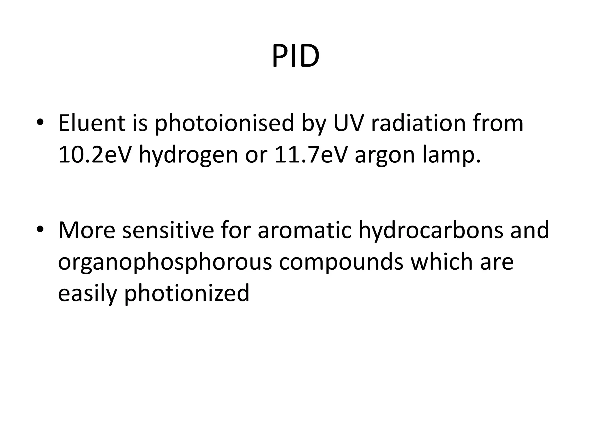 PID
• Eluent is photoionised by UV radiation from
10.2eV hydrogen or 11.7eV argon lamp.
• More sensitive for aromatic hydrocarbons and
organophosphorous compounds which are
easily photionized
 