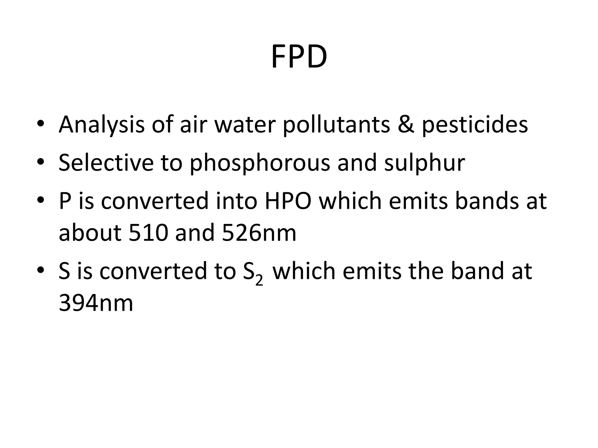 FPD
• Analysis of air water pollutants & pesticides
• Selective to phosphorous and sulphur
• P is converted into HPO which emits bands at
about 510 and 526nm
• S is converted to S2 which emits the band at
394nm
 