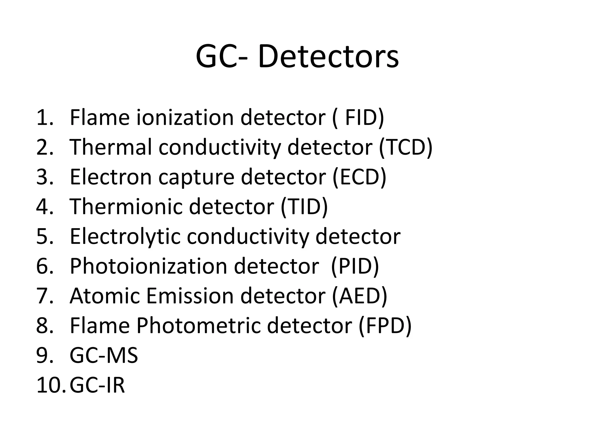 GC- Detectors
1. Flame ionization detector ( FID)
2. Thermal conductivity detector (TCD)
3. Electron capture detector (ECD)
4. Thermionic detector (TID)
5. Electrolytic conductivity detector
6. Photoionization detector (PID)
7. Atomic Emission detector (AED)
8. Flame Photometric detector (FPD)
9. GC-MS
10.GC-IR
 