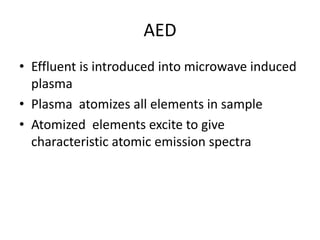 AED
• Effluent is introduced into microwave induced
plasma
• Plasma atomizes all elements in sample
• Atomized elements excite to give
characteristic atomic emission spectra
 