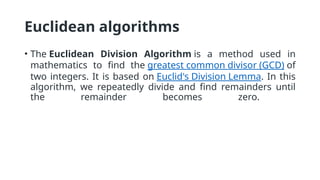 Euclidean algorithms
• The Euclidean Division Algorithm is a method used in
mathematics to find the greatest common divisor (GCD) of
two integers. It is based on Euclid's Division Lemma. In this
algorithm, we repeatedly divide and find remainders until
the remainder becomes zero.
 