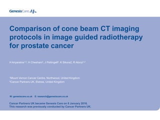 Comparison of cone beam CT imaging
protocols in image guided radiotherapy
for prostate cancer
H Ariyaratne1,2, H Chesham2, J Pettingell2, K Sikora2, R Alonzi1,2
1Mount Vernon Cancer Centre, Northwood, United Kingdom
2Cancer Partners UK, Elstree, United Kingdom
W: genesiscare.co.uk E: research@genesiscare.co.uk
Cancer Partners UK became Genesis Care on 8 January 2016.
This research was previously conducted by Cancer Partners UK.
 