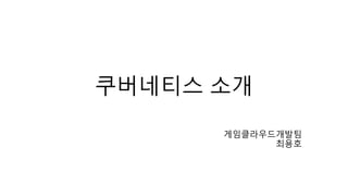 쿠버네티스 소개
게임클라우드개발팀
최용호
 