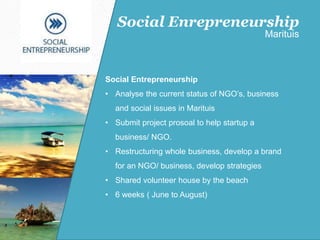 Social Entrepreneurship
• Analyse the current status of NGO’s, business
and social issues in Marituis
• Submit project prosoal to help startup a
business/ NGO.
• Restructuring whole business, develop a brand
for an NGO/ business, develop strategies
• Shared volunteer house by the beach
• 6 weeks ( June to August)
Social Enrepreneurship
Marituis
 