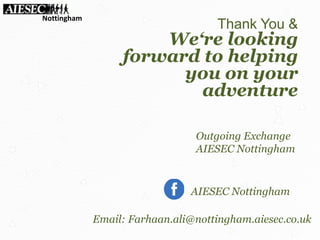 Thank You &
We‘re looking
forward to helping
you on your
adventure
Outgoing Exchange
AIESEC Nottingham
AIESEC Nottingham
Nottingham
Email: Farhaan.ali@nottingham.aiesec.co.uk
 