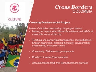 Crossing Borders social Project
Issues: Cultural understanding, language Literacy.
- Making an impact with different foundations and NGOs at
vulnerable sector of the city.
- Teaching non-conventional populations: multiculturalism,
English, team work, planning the future, environmental
sustainability, entrepreneurship
- Community: Children and grandparents
- Duration: 6 weeks (over summer)
- Accommodation,food, free Spanish lessons provided
Cross Borders
COLOMBIA
 
