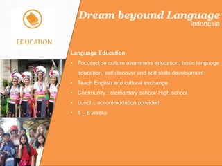 Dream beyound Language
Indonesia
Language Education
• Focused on culture awareness education, basic language
education, self discover and soft skills development
• Teach English and cultural exchange
• Community : elementary school/ High school
• Lunch , accommodation provided
• 6 – 8 weeks
 