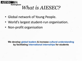 What is AIESEC?
• Global network of Young People.
• World’s largest student-run organisation.
• Non-profit organisation
We develop global leaders & increase cultural understanding
by facilitating international internships for students
Nottingham
 