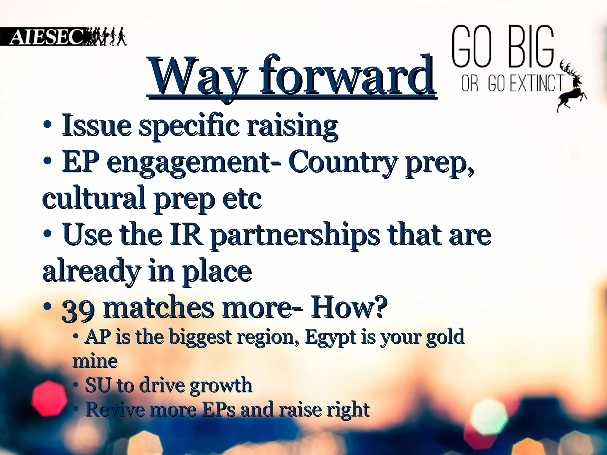 WWaayy ffoorrwwaarrdd 
• IIssssuuee ssppeecciiffiicc rraaiissiinngg 
• EEPP eennggaaggeemmeenntt-- CCoouunnttrryy pprreepp,, 
ccuullttuurraall pprreepp eettcc 
• UUssee tthhee IIRR ppaarrttnneerrsshhiippss tthhaatt aarree 
aallrreeaaddyy iinn ppllaaccee 
• 3399 mmaattcchheess mmoorree-- HHooww?? 
• AAPP iiss tthhee bbiiggggeesstt rreeggiioonn,, EEggyypptt iiss yyoouurr ggoolldd 
mmiinnee 
• SSUU ttoo ddrriivvee ggrroowwtthh 
• RReevviivvee mmoorree EEPPss aanndd rraaiissee rriigghhtt 
 