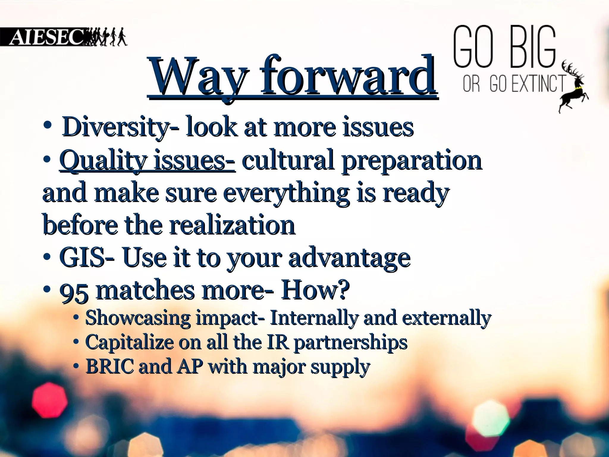 WWaayy ffoorrwwaarrdd 
• DDiivveerrssiittyy-- llooookk aatt mmoorree iissssuueess 
• QQuuaalliittyy iissssuueess-- ccuullttuurraall pprreeppaarraattiioonn 
aanndd mmaakkee ssuurree eevveerryytthhiinngg iiss rreeaaddyy 
bbeeffoorree tthhee rreeaalliizzaattiioonn 
• GGIISS-- UUssee iitt ttoo yyoouurr aaddvvaannttaaggee 
• 9955 mmaattcchheess mmoorree-- HHooww?? 
• SShhoowwccaassiinngg iimmppaacctt-- IInntteerrnnaallllyy aanndd eexxtteerrnnaallllyy 
• CCaappiittaalliizzee oonn aallll tthhee IIRR ppaarrttnneerrsshhiippss 
• BBRRIICC aanndd AAPP wwiitthh mmaajjoorr ssuuppppllyy 
 