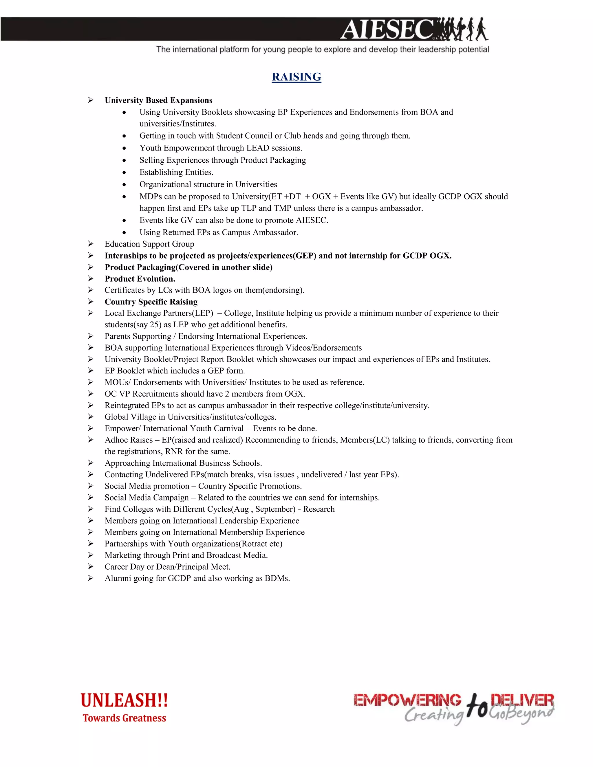 RAISING
   University Based Expansions
              Using University Booklets showcasing EP Experiences and Endorsements from BOA and
               universities/Institutes.
              Getting in touch with Student Council or Club heads and going through them.
              Youth Empowerment through LEAD sessions.
              Selling Experiences through Product Packaging
              Establishing Entities.
              Organizational structure in Universities
              MDPs can be proposed to University(ET +DT + OGX + Events like GV) but ideally GCDP OGX should
               happen first and EPs take up TLP and TMP unless there is a campus ambassador.
              Events like GV can also be done to promote AIESEC.
              Using Returned EPs as Campus Ambassador.
   Education Support Group
   Internships to be projected as projects/experiences(GEP) and not internship for GCDP OGX.
   Product Packaging(Covered in another slide)
   Product Evolution.
   Certificates by LCs with BOA logos on them(endorsing).
   Country Specific Raising
   Local Exchange Partners(LEP) – College, Institute helping us provide a minimum number of experience to their
    students(say 25) as LEP who get additional benefits.
   Parents Supporting / Endorsing International Experiences.
   BOA supporting International Experiences through Videos/Endorsements
   University Booklet/Project Report Booklet which showcases our impact and experiences of EPs and Institutes.
   EP Booklet which includes a GEP form.
   MOUs/ Endorsements with Universities/ Institutes to be used as reference.
   OC VP Recruitments should have 2 members from OGX.
   Reintegrated EPs to act as campus ambassador in their respective college/institute/university.
   Global Village in Universities/institutes/colleges.
   Empower/ International Youth Carnival – Events to be done.
   Adhoc Raises – EP(raised and realized) Recommending to friends, Members(LC) talking to friends, converting from
    the registrations, RNR for the same.
   Approaching International Business Schools.
   Contacting Undelivered EPs(match breaks, visa issues , undelivered / last year EPs).
   Social Media promotion – Country Specific Promotions.
   Social Media Campaign – Related to the countries we can send for internships.
   Find Colleges with Different Cycles(Aug , September) - Research
   Members going on International Leadership Experience
   Members going on International Membership Experience
   Partnerships with Youth organizations(Rotract etc)
   Marketing through Print and Broadcast Media.
   Career Day or Dean/Principal Meet.
   Alumni going for GCDP and also working as BDMs.
 