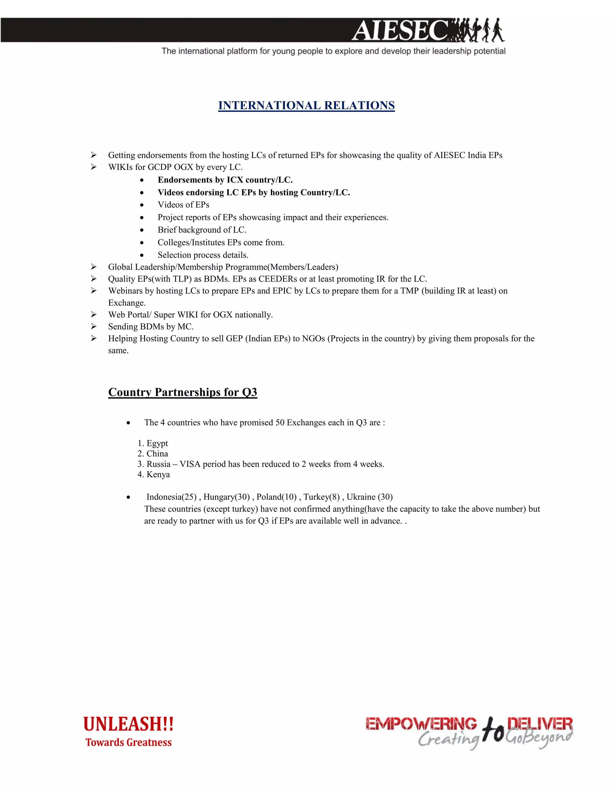 INTERNATIONAL RELATIONS



   Getting endorsements from the hosting LCs of returned EPs for showcasing the quality of AIESEC India EPs
   WIKIs for GCDP OGX by every LC.
                Endorsements by ICX country/LC.
                Videos endorsing LC EPs by hosting Country/LC.
                Videos of EPs
                Project reports of EPs showcasing impact and their experiences.
                Brief background of LC.
                Colleges/Institutes EPs come from.
                Selection process details.
   Global Leadership/Membership Programme(Members/Leaders)
   Quality EPs(with TLP) as BDMs. EPs as CEEDERs or at least promoting IR for the LC.
   Webinars by hosting LCs to prepare EPs and EPIC by LCs to prepare them for a TMP (building IR at least) on
    Exchange.
   Web Portal/ Super WIKI for OGX nationally.
   Sending BDMs by MC.
   Helping Hosting Country to sell GEP (Indian EPs) to NGOs (Projects in the country) by giving them proposals for the
    same.



    Country Partnerships for Q3

            The 4 countries who have promised 50 Exchanges each in Q3 are :

            1. Egypt
            2. China
            3. Russia – VISA period has been reduced to 2 weeks from 4 weeks.
            4. Kenya

             Indonesia(25) , Hungary(30) , Poland(10) , Turkey(8) , Ukraine (30)
             These countries (except turkey) have not confirmed anything(have the capacity to take the above number) but
             are ready to partner with us for Q3 if EPs are available well in advance. .
 