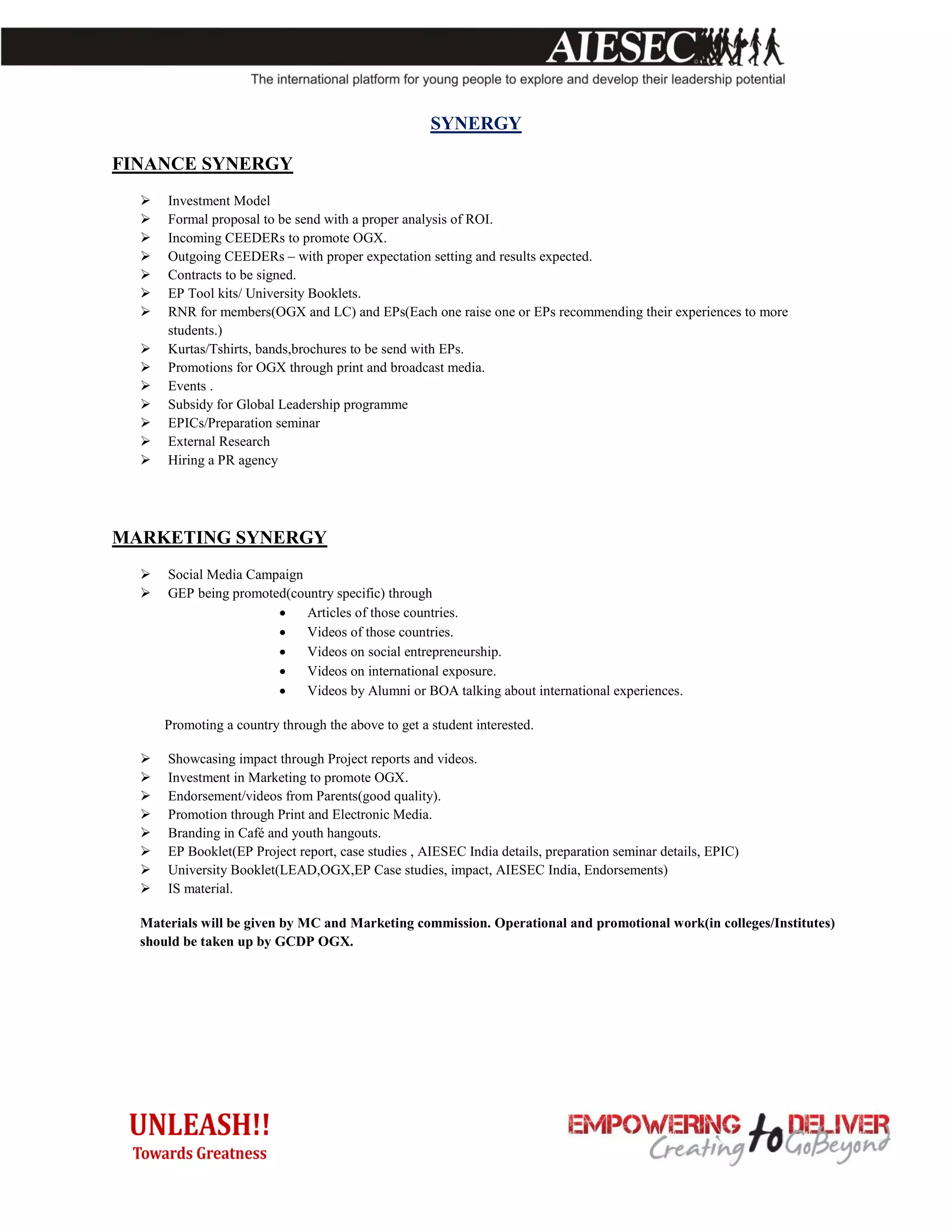 SYNERGY

FINANCE SYNERGY
     Investment Model
     Formal proposal to be send with a proper analysis of ROI.
     Incoming CEEDERs to promote OGX.
     Outgoing CEEDERs – with proper expectation setting and results expected.
     Contracts to be signed.
     EP Tool kits/ University Booklets.
     RNR for members(OGX and LC) and EPs(Each one raise one or EPs recommending their experiences to more
      students.)
     Kurtas/Tshirts, bands,brochures to be send with EPs.
     Promotions for OGX through print and broadcast media.
     Events .
     Subsidy for Global Leadership programme
     EPICs/Preparation seminar
     External Research
     Hiring a PR agency




MARKETING SYNERGY
     Social Media Campaign
     GEP being promoted(country specific) through
                           Articles of those countries.
                           Videos of those countries.
                           Videos on social entrepreneurship.
                           Videos on international exposure.
                           Videos by Alumni or BOA talking about international experiences.

      Promoting a country through the above to get a student interested.

     Showcasing impact through Project reports and videos.
     Investment in Marketing to promote OGX.
     Endorsement/videos from Parents(good quality).
     Promotion through Print and Electronic Media.
     Branding in Café and youth hangouts.
     EP Booklet(EP Project report, case studies , AIESEC India details, preparation seminar details, EPIC)
     University Booklet(LEAD,OGX,EP Case studies, impact, AIESEC India, Endorsements)
     IS material.

  Materials will be given by MC and Marketing commission. Operational and promotional work(in colleges/Institutes)
  should be taken up by GCDP OGX.
 