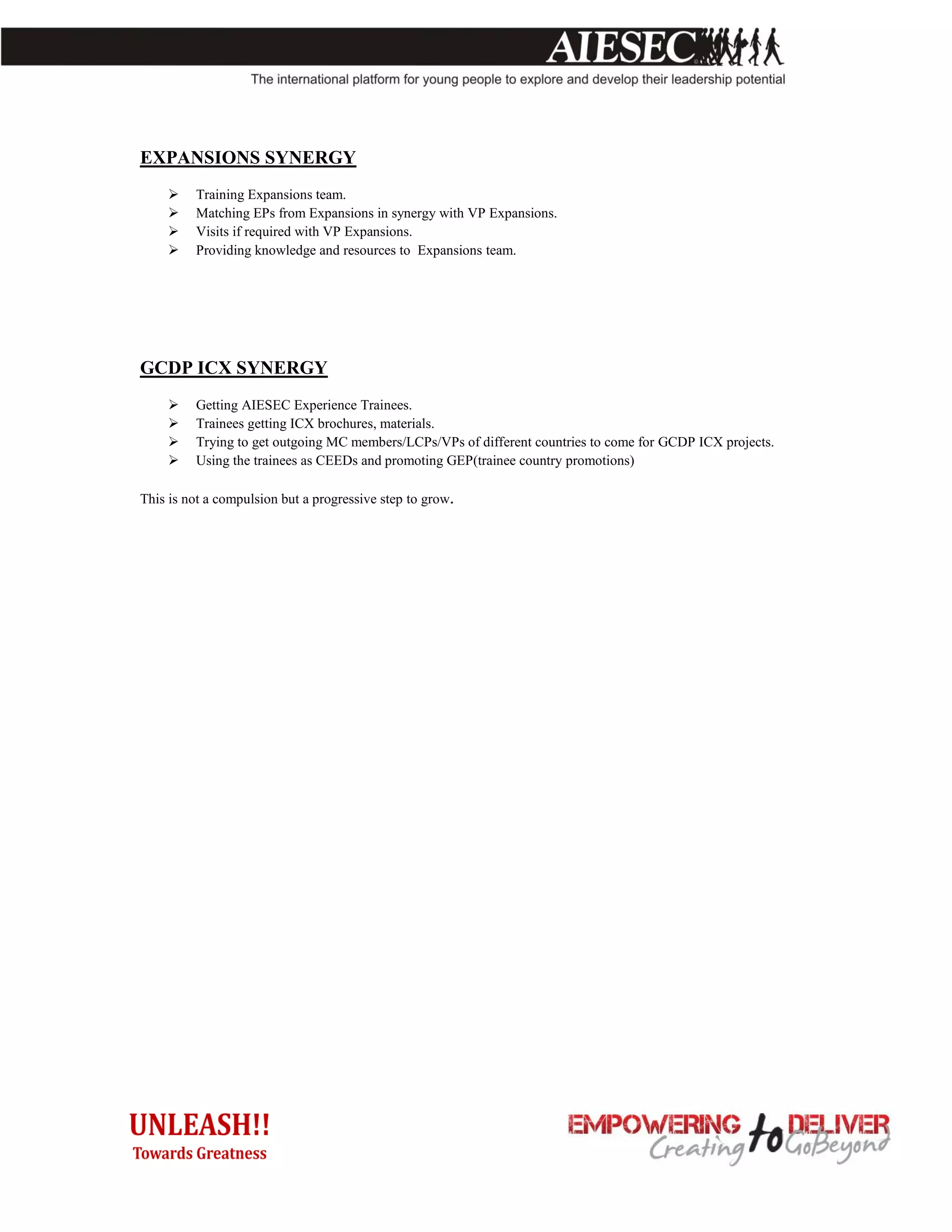 EXPANSIONS SYNERGY
        Training Expansions team.
        Matching EPs from Expansions in synergy with VP Expansions.
        Visits if required with VP Expansions.
        Providing knowledge and resources to Expansions team.




GCDP ICX SYNERGY
        Getting AIESEC Experience Trainees.
        Trainees getting ICX brochures, materials.
        Trying to get outgoing MC members/LCPs/VPs of different countries to come for GCDP ICX projects.
        Using the trainees as CEEDs and promoting GEP(trainee country promotions)

This is not a compulsion but a progressive step to grow.
 