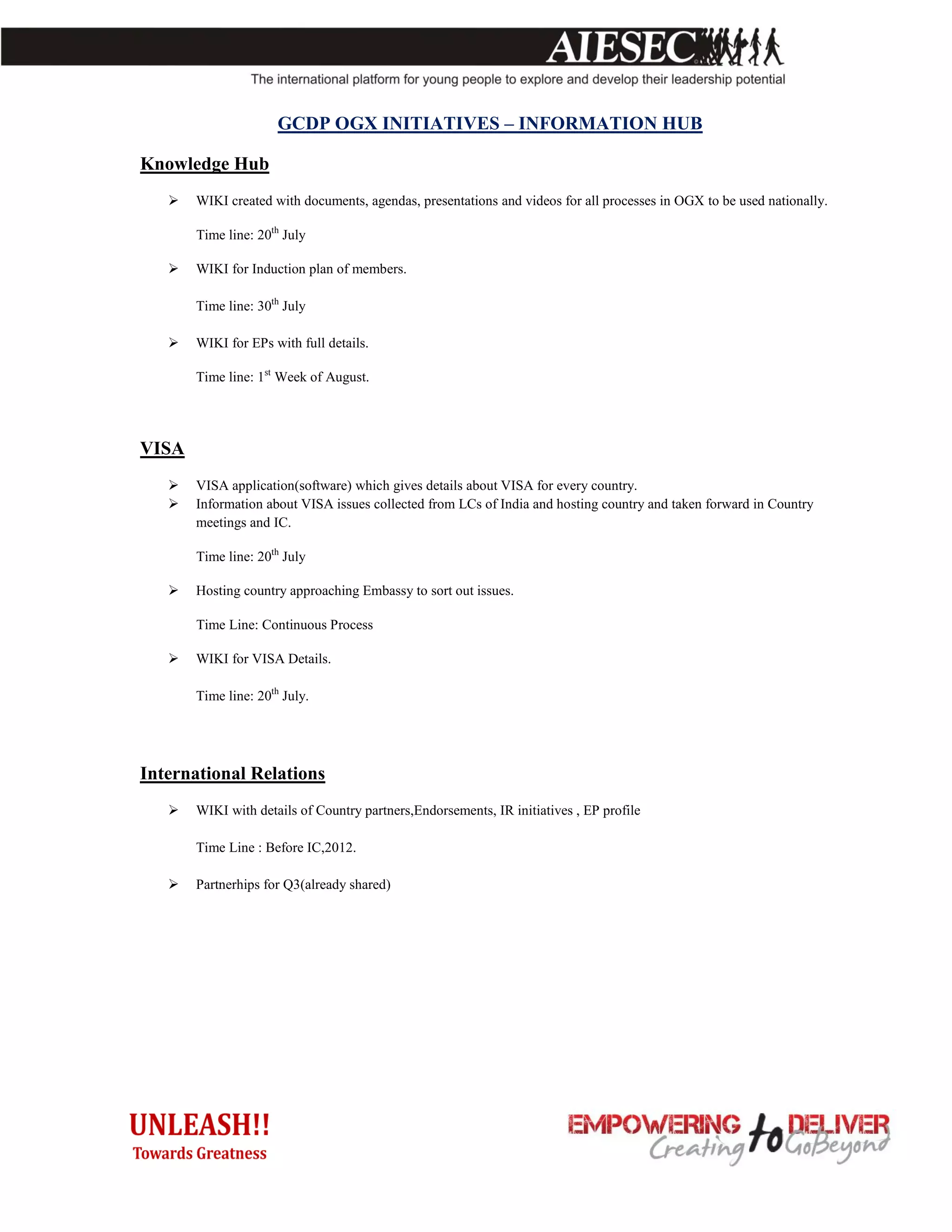 GCDP OGX INITIATIVES – INFORMATION HUB

Knowledge Hub
      WIKI created with documents, agendas, presentations and videos for all processes in OGX to be used nationally.

       Time line: 20th July

      WIKI for Induction plan of members.

       Time line: 30th July

      WIKI for EPs with full details.

       Time line: 1st Week of August.




VISA
      VISA application(software) which gives details about VISA for every country.
      Information about VISA issues collected from LCs of India and hosting country and taken forward in Country
       meetings and IC.

       Time line: 20th July

      Hosting country approaching Embassy to sort out issues.

       Time Line: Continuous Process

      WIKI for VISA Details.

       Time line: 20th July.




International Relations
      WIKI with details of Country partners,Endorsements, IR initiatives , EP profile

       Time Line : Before IC,2012.

      Partnerhips for Q3(already shared)
 
